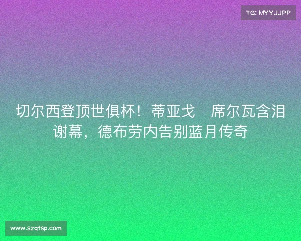 切尔西登顶世俱杯！蒂亚戈・席尔瓦含泪谢幕，德布劳内告别蓝月传奇